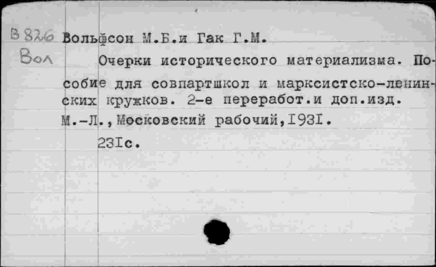 ﻿® 6лр Вольфсон М.Б.и Гак Г.М.
Е>оа Очерки исторического материализма. По собие для совпартшкол и марксистско-ленин ских кружков. 2-е переработ.и доп.изд. М.-Л.,Московский рабочий,1931.
231с.